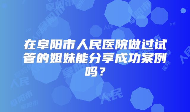 在阜阳市人民医院做过试管的姐妹能分享成功案例吗?