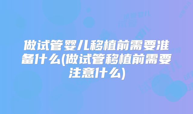 做试管婴儿移植前需要准备什么(做试管移植前需要注意什么)