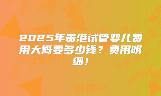 2025年贵港试管婴儿费用大概要多少钱?费用明细!