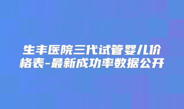 生丰医院三代试管婴儿价格表-最新成功率数据公开
