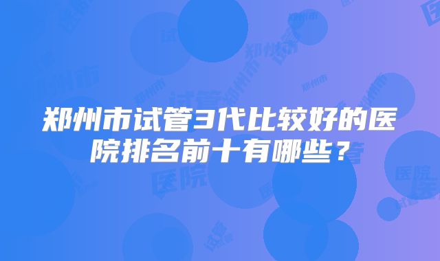 郑州市试管3代比较好的医院排名前十有哪些？