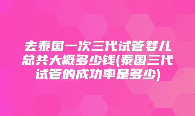 去泰国一次三代试管婴儿总共大概多少钱(泰国三代试管的成功率是多少)