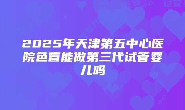 2025年天津第五中心医院色盲能做第三代试管婴儿吗