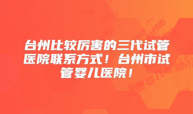 台州比较厉害的三代试管医院联系方式！台州市试管婴儿医院！