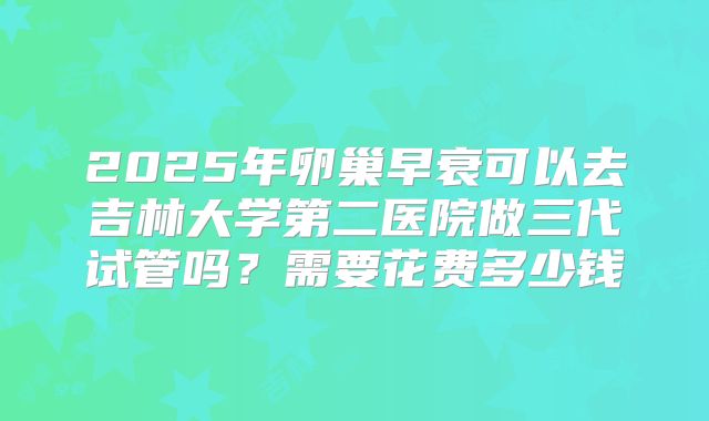 2025年卵巢早衰可以去吉林大学第二医院做三代试管吗?需要花费多少钱