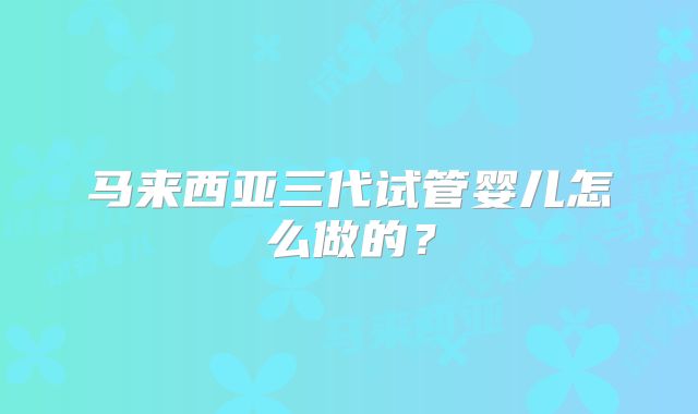 马来西亚三代试管婴儿怎么做的？