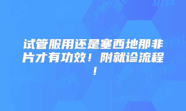 试管服用还是塞西地那非片才有功效！附就诊流程！