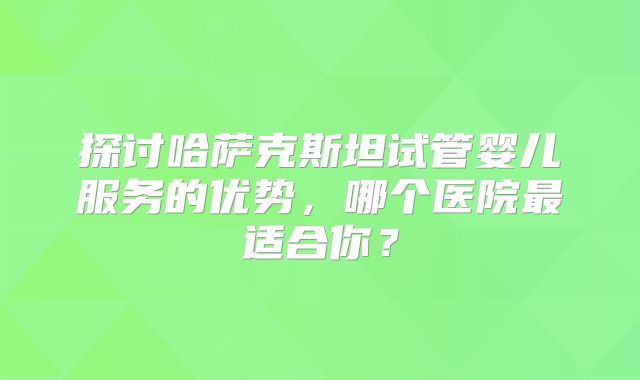 探讨哈萨克斯坦试管婴儿服务的优势，哪个医院最适合你？