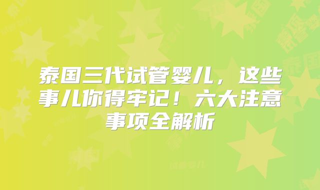 泰国三代试管婴儿，这些事儿你得牢记！六大注意事项全解析