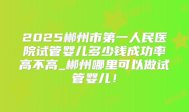 2025郴州市第一人民医院试管婴儿多少钱成功率高不高_郴州哪里可以做试管婴儿！