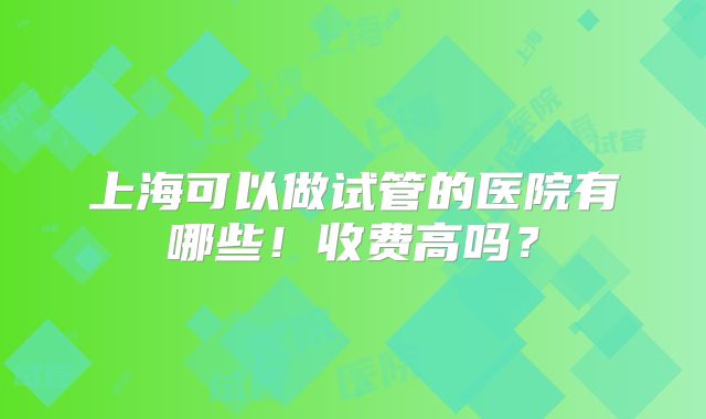 上海可以做试管的医院有哪些！收费高吗？