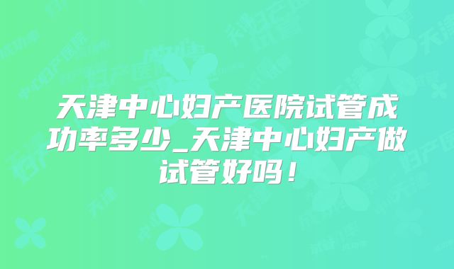 天津中心妇产医院试管成功率多少_天津中心妇产做试管好吗！