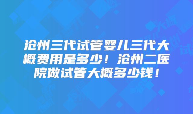沧州三代试管婴儿三代大概费用是多少！沧州二医院做试管大概多少钱！