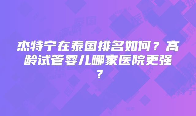 杰特宁在泰国排名如何？高龄试管婴儿哪家医院更强？