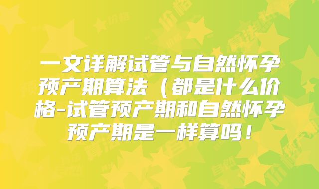 一文详解试管与自然怀孕预产期算法（都是什么价格-试管预产期和自然怀孕预产期是一样算吗！