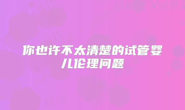 你也许不太清楚的试管婴儿伦理问题