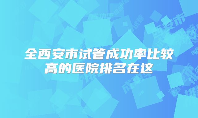 全西安市试管成功率比较高的医院排名在这