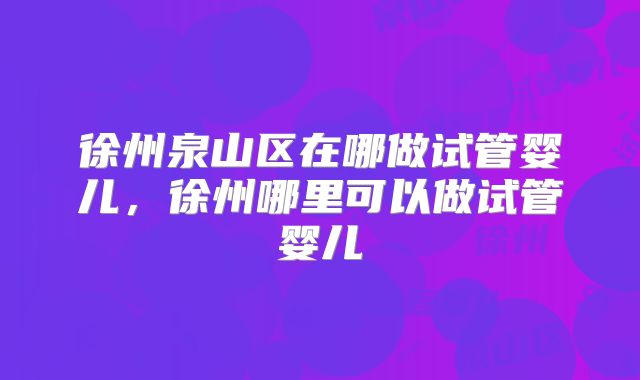 徐州泉山区在哪做试管婴儿,徐州哪里可以做试管婴儿