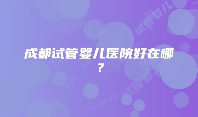 成都试管婴儿医院好在哪？