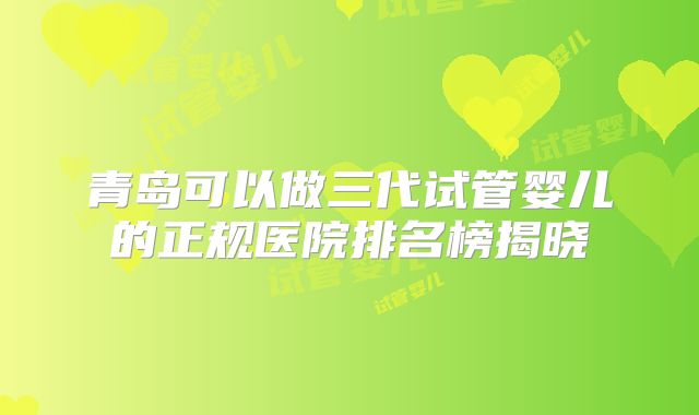 青岛可以做三代试管婴儿的正规医院排名榜揭晓