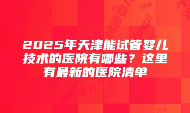 2025年天津能试管婴儿技术的医院有哪些?这里有最新的医院清单