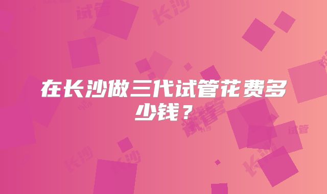 在长沙做三代试管花费多少钱?