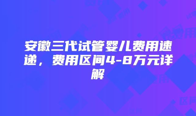 安徽三代试管婴儿费用速递，费用区间4-8万元详解