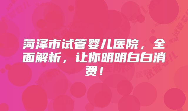 菏泽市试管婴儿医院，全面解析，让你明明白白消费！
