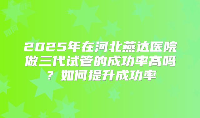 2025年在河北燕达医院做三代试管的成功率高吗?如何提升成功率