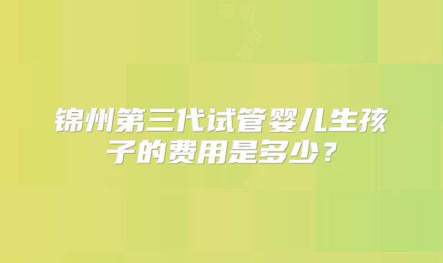 锦州第三代试管婴儿生孩子的费用是多少?
