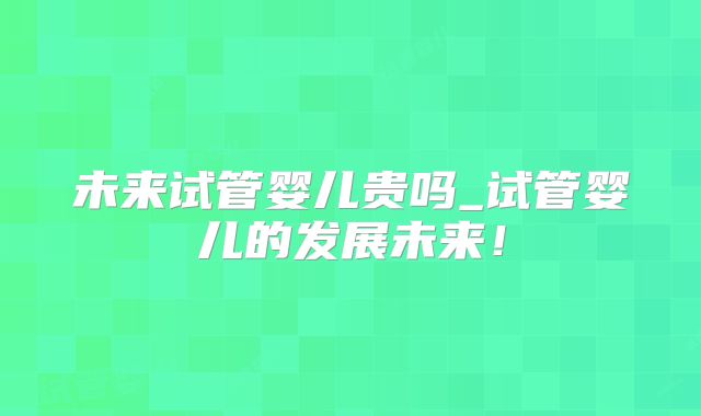 未来试管婴儿贵吗_试管婴儿的发展未来！