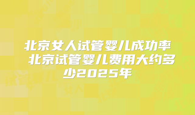 北京女人试管婴儿成功率 北京试管婴儿费用大约多少2025年