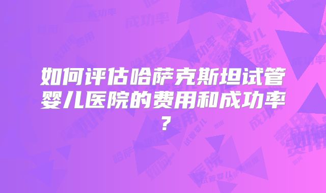 如何评估哈萨克斯坦试管婴儿医院的费用和成功率？