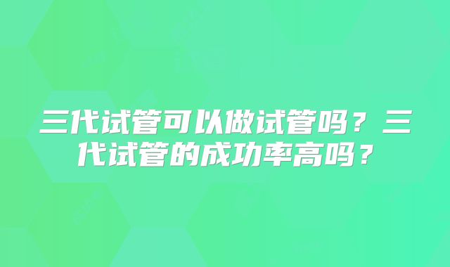 三代试管可以做试管吗?三代试管的成功率高吗?