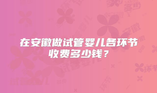 在安徽做试管婴儿各环节收费多少钱？