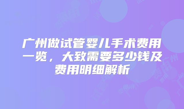 广州做试管婴儿手术费用一览,大致需要多少钱及费用明细解析