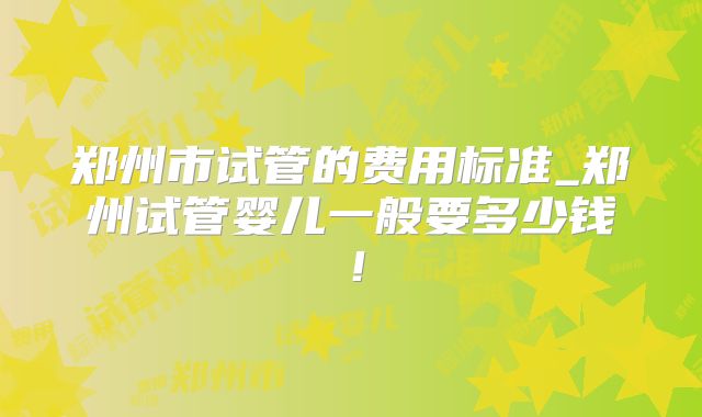 郑州市试管的费用标准_郑州试管婴儿一般要多少钱！