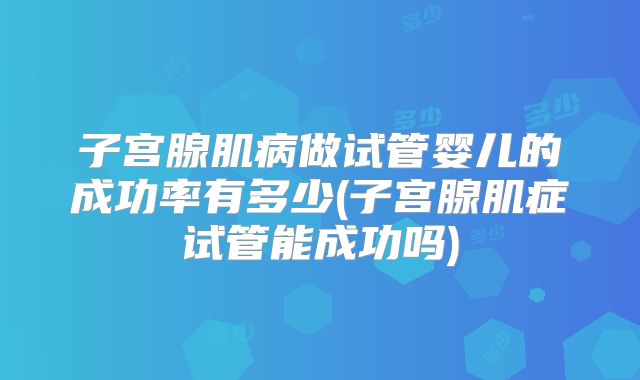 子宫腺肌病做试管婴儿的成功率有多少(子宫腺肌症试管能成功吗)