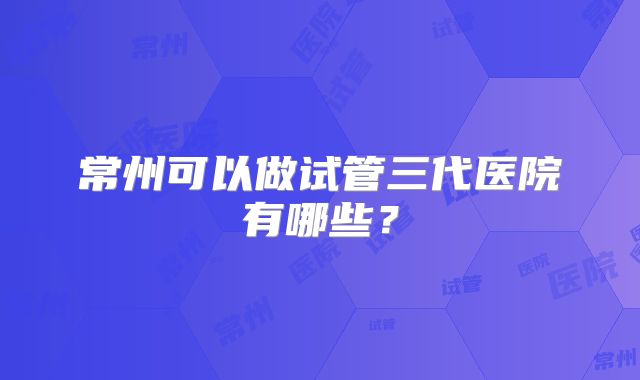 常州可以做试管三代医院有哪些?