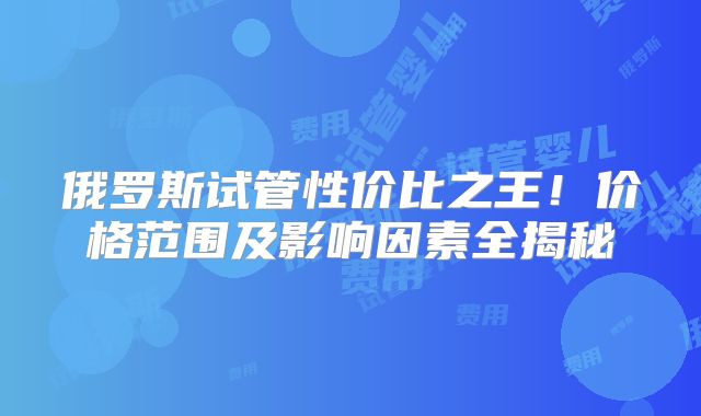 俄罗斯试管性价比之王！价格范围及影响因素全揭秘