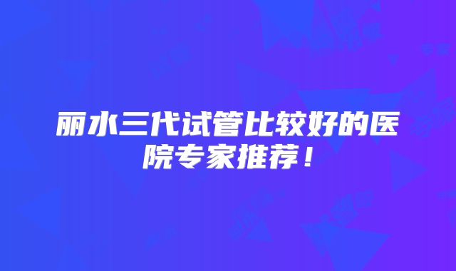 丽水三代试管比较好的医院专家推荐!