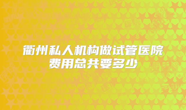 衢州私人机构做试管医院费用总共要多少
