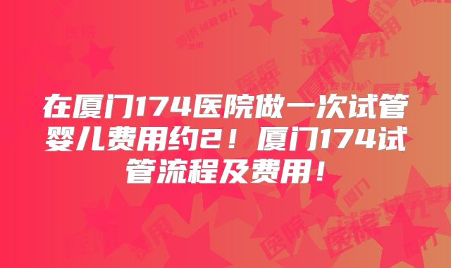 在厦门174医院做一次试管婴儿费用约2!厦门174试管流程及费用!