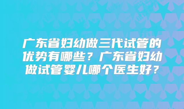 广东省妇幼做三代试管的优势有哪些?广东省妇幼做试管婴儿哪个医生好?