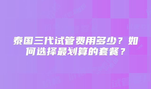 泰国三代试管费用多少?如何选择最划算的套餐?