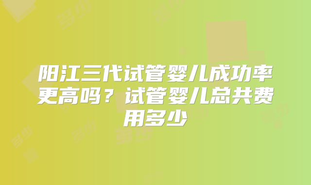 阳江三代试管婴儿成功率更高吗？试管婴儿总共费用多少