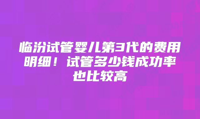 临汾试管婴儿第3代的费用明细!试管多少钱成功率也比较高