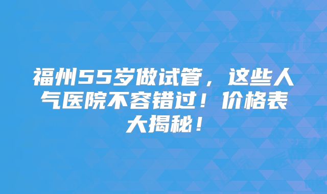 福州55岁做试管，这些人气医院不容错过！价格表大揭秘！