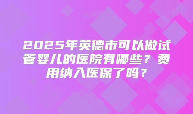 2025年英德市可以做试管婴儿的医院有哪些？费用纳入医保了吗？