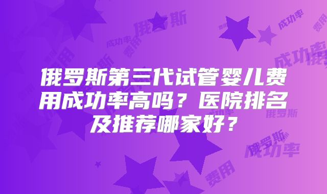 俄罗斯第三代试管婴儿费用成功率高吗？医院排名及推荐哪家好？